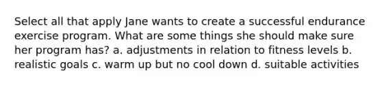 Select all that apply Jane wants to create a successful endurance exercise program. What are some things she should make sure her program has? a. adjustments in relation to fitness levels b. realistic goals c. warm up but no cool down d. suitable activities