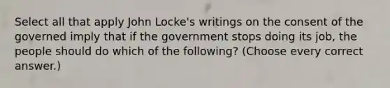 Select all that apply John Locke's writings on the consent of the governed imply that if the government stops doing its job, the people should do which of the following? (Choose every correct answer.)