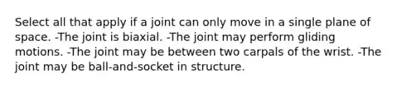 Select all that apply if a joint can only move in a single plane of space. -The joint is biaxial. -The joint may perform gliding motions. -The joint may be between two carpals of the wrist. -The joint may be ball-and-socket in structure.