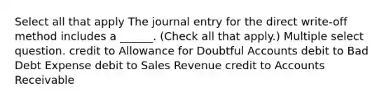 Select all that apply The journal entry for the direct write-off method includes a ______. (Check all that apply.) Multiple select question. credit to Allowance for Doubtful Accounts debit to Bad Debt Expense debit to Sales Revenue credit to Accounts Receivable