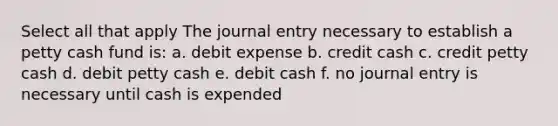 Select all that apply The journal entry necessary to establish a petty cash fund is: a. debit expense b. credit cash c. credit petty cash d. debit petty cash e. debit cash f. no journal entry is necessary until cash is expended