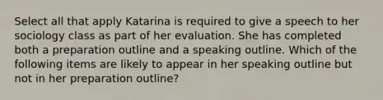 Select all that apply Katarina is required to give a speech to her sociology class as part of her evaluation. She has completed both a preparation outline and a speaking outline. Which of the following items are likely to appear in her speaking outline but not in her preparation outline?