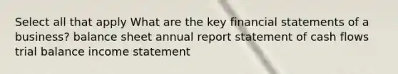 Select all that apply What are the key financial statements of a business? balance sheet annual report statement of cash flows trial balance income statement