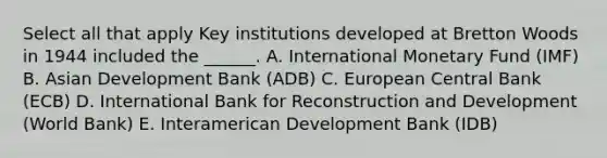 Select all that apply Key institutions developed at Bretton Woods in 1944 included the ______. A. International Monetary Fund (IMF) B. Asian Development Bank (ADB) C. European Central Bank (ECB) D. International Bank for Reconstruction and Development (World Bank) E. Interamerican Development Bank (IDB)