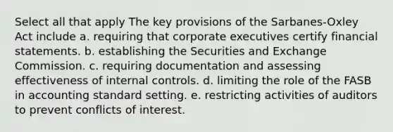 Select all that apply The key provisions of the Sarbanes-Oxley Act include a. requiring that corporate executives certify financial statements. b. establishing the Securities and Exchange Commission. c. requiring documentation and assessing effectiveness of internal controls. d. limiting the role of the FASB in accounting standard setting. e. restricting activities of auditors to prevent conflicts of interest.