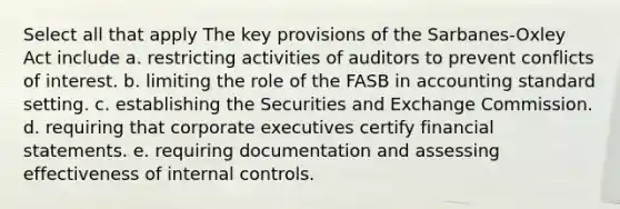 Select all that apply The key provisions of the Sarbanes-Oxley Act include a. restricting activities of auditors to prevent conflicts of interest. b. limiting the role of the FASB in accounting standard setting. c. establishing the Securities and Exchange Commission. d. requiring that corporate executives certify <a href='https://www.questionai.com/knowledge/kFBJaQCz4b-financial-statements' class='anchor-knowledge'>financial statements</a>. e. requiring documentation and assessing effectiveness of <a href='https://www.questionai.com/knowledge/kjj42owoAP-internal-control' class='anchor-knowledge'>internal control</a>s.