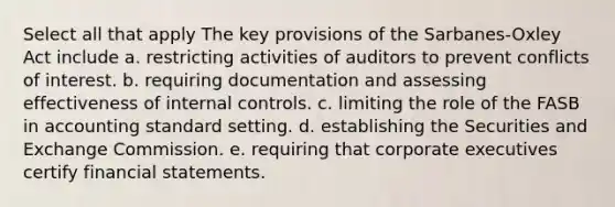 Select all that apply The key provisions of the Sarbanes-Oxley Act include a. restricting activities of auditors to prevent conflicts of interest. b. requiring documentation and assessing effectiveness of <a href='https://www.questionai.com/knowledge/kjj42owoAP-internal-control' class='anchor-knowledge'>internal control</a>s. c. limiting the role of the FASB in accounting standard setting. d. establishing the Securities and Exchange Commission. e. requiring that corporate executives certify <a href='https://www.questionai.com/knowledge/kFBJaQCz4b-financial-statements' class='anchor-knowledge'>financial statements</a>.