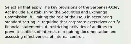 Select all that apply The key provisions of the Sarbanes-Oxley Act include a. establishing the Securities and Exchange Commission. b. limiting the role of the FASB in accounting standard setting. c. requiring that corporate executives certify <a href='https://www.questionai.com/knowledge/kFBJaQCz4b-financial-statements' class='anchor-knowledge'>financial statements</a>. d. restricting activities of auditors to prevent conflicts of interest. e. requiring documentation and assessing effectiveness of <a href='https://www.questionai.com/knowledge/kjj42owoAP-internal-control' class='anchor-knowledge'>internal control</a>s.