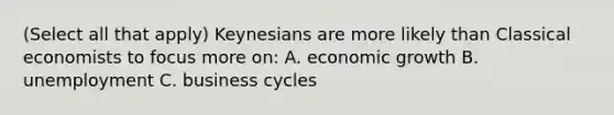 (Select all that apply) Keynesians are more likely than Classical economists to focus more on: A. economic growth B. unemployment C. business cycles