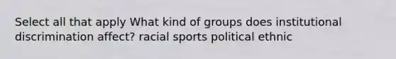 Select all that apply What kind of groups does institutional discrimination affect? racial sports political ethnic