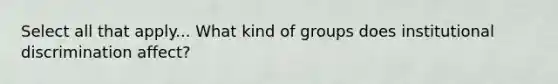 Select all that apply... What kind of groups does institutional discrimination affect?