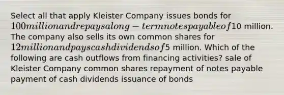 Select all that apply Kleister Company issues bonds for 100 million and repays a long-term <a href='https://www.questionai.com/knowledge/kFEYigYd5S-notes-payable' class='anchor-knowledge'>notes payable</a> of10 million. The company also sells its own common shares for 12 million and pays cash dividends of5 million. Which of the following are cash outflows from financing activities? sale of Kleister Company common shares repayment of notes payable payment of cash dividends issuance of bonds