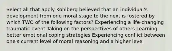 Select all that apply Kohlberg believed that an individual's development from one moral stage to the next is fostered by which TWO of the following factors? Experiencing a life-changing traumatic event Taking on the perspectives of others Learning better emotional coping strategies Experiencing conflict between one's current level of moral reasoning and a higher level