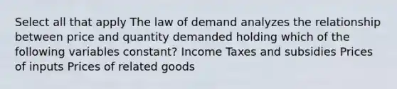 Select all that apply The law of demand analyzes the relationship between price and quantity demanded holding which of the following variables constant? Income Taxes and subsidies Prices of inputs Prices of related goods