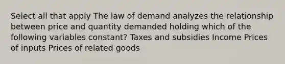 Select all that apply The law of demand analyzes the relationship between price and quantity demanded holding which of the following variables constant? Taxes and subsidies Income Prices of inputs Prices of related goods