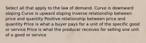 Select all that apply to the law of demand. Curve is downward sloping Curve is upward sloping Inverse relationship between price and quantity Positive relationship between price and quantity Price is what a buyer pays for a unit of the specific good or service Price is what the producer receives for selling one unit of a good or service