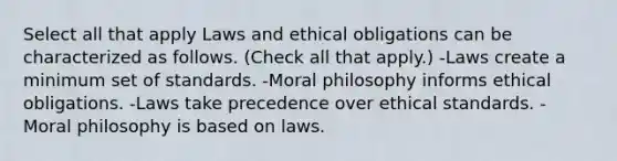 Select all that apply Laws and ethical obligations can be characterized as follows. (Check all that apply.) -Laws create a minimum set of standards. -Moral philosophy informs ethical obligations. -Laws take precedence over ethical standards. -Moral philosophy is based on laws.