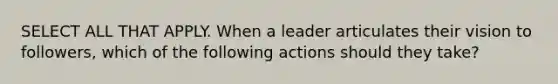 SELECT ALL THAT APPLY. When a leader articulates their vision to followers, which of the following actions should they take?