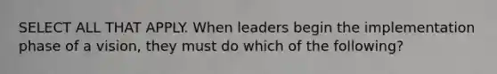 SELECT ALL THAT APPLY. When leaders begin the implementation phase of a vision, they must do which of the following?