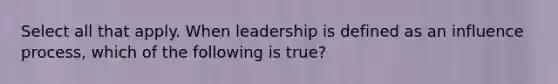 Select all that apply. When leadership is defined as an influence process, which of the following is true?