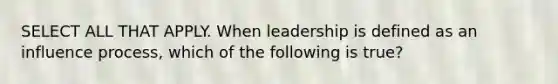 SELECT ALL THAT APPLY. When leadership is defined as an influence process, which of the following is true?