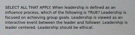 SELECT ALL THAT APPLY. When leadership is defined as an influence process, which of the following is TRUE? Leadership is focused on achieving group goals. Leadership is viewed as an interactive event between the leader and follower. Leadership is leader centered. Leadership should be ethical.