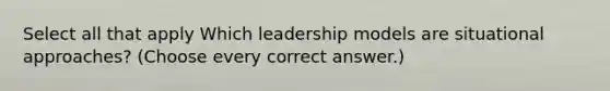 Select all that apply Which leadership models are situational approaches? (Choose every correct answer.)