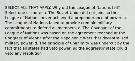 SELECT ALL THAT APPLY. Why did the League of Nations fail? Select one or more: a. The Soviet Union did not join, so the League of Nations never achieved a preponderance of power. b. The League of Nations failed to provide credible military commitments to defend all members. c. The Covenant of the League of Nations was based on the agreement reached at the Congress of Vienna after the Napoleonic Wars that decentralized military power. d. The principle of unanimity was undercut by the fact that all states had veto power, so the aggressor state could veto any resolution