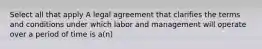 Select all that apply A legal agreement that clarifies the terms and conditions under which labor and management will operate over a period of time is a(n)