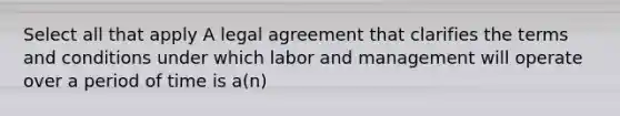 Select all that apply A legal agreement that clarifies the terms and conditions under which labor and management will operate over a period of time is a(n)