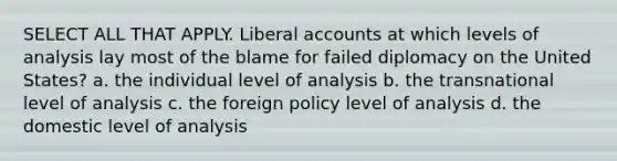 SELECT ALL THAT APPLY. Liberal accounts at which levels of analysis lay most of the blame for failed diplomacy on the United States? a. the individual level of analysis b. the transnational level of analysis c. the foreign policy level of analysis d. the domestic level of analysis