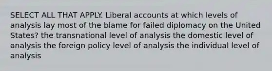 SELECT ALL THAT APPLY. Liberal accounts at which levels of analysis lay most of the blame for failed diplomacy on the United States? the transnational level of analysis the domestic level of analysis the foreign policy level of analysis the individual level of analysis