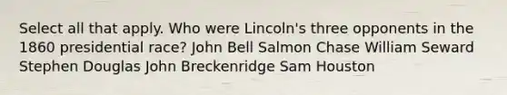 Select all that apply. Who were Lincoln's three opponents in the 1860 presidential race? John Bell Salmon Chase William Seward Stephen Douglas John Breckenridge Sam Houston