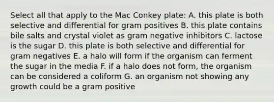 Select all that apply to the Mac Conkey plate: A. this plate is both selective and differential for gram positives B. this plate contains bile salts and crystal violet as gram negative inhibitors C. lactose is the sugar D. this plate is both selective and differential for gram negatives E. a halo will form if the organism can ferment the sugar in the media F. if a halo does not form, the organism can be considered a coliform G. an organism not showing any growth could be a gram positive