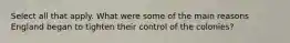 Select all that apply. What were some of the main reasons England began to tighten their control of the colonies?