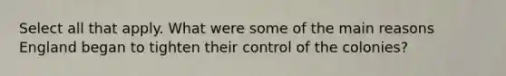 Select all that apply. What were some of the main reasons England began to tighten their control of the colonies?