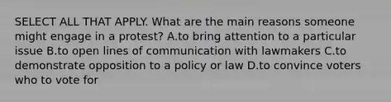 SELECT ALL THAT APPLY. What are the main reasons someone might engage in a protest? A.to bring attention to a particular issue B.to open lines of communication with lawmakers C.to demonstrate opposition to a policy or law D.to convince voters who to vote for