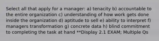 Select all that apply for a manager: a) tenacity b) accountable to the entire organization c) understanding of how work gets done inside the organization d) aptitude to sell e) ability to interpret f) managers transformation g) concrete data h) blind commitment to completing the task at hand **Display 2.1 EXAM; Multiple Qs