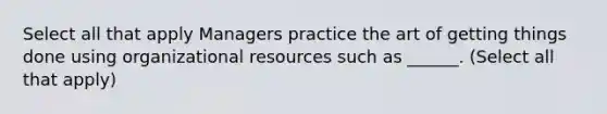 Select all that apply Managers practice the art of getting things done using organizational resources such as ______. (Select all that apply)