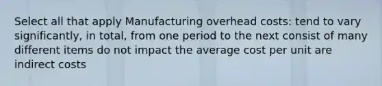 Select all that apply Manufacturing overhead costs: tend to vary significantly, in total, from one period to the next consist of many different items do not impact the average cost per unit are indirect costs