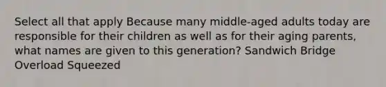 Select all that apply Because many middle-aged adults today are responsible for their children as well as for their aging parents, what names are given to this generation? Sandwich Bridge Overload Squeezed