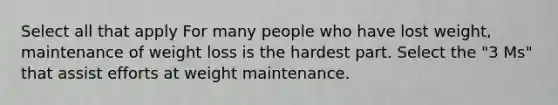 Select all that apply For many people who have lost weight, maintenance of weight loss is the hardest part. Select the "3 Ms" that assist efforts at weight maintenance.