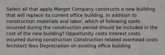 Select all that apply Margot Company constructs a new building that will replace its current office building. In addition to construction materials and labor, which of following costs incurred during the construction period should be included in the cost of the new building? Opportunity costs Interest costs incurred during construction Construction related overhead costs Architect fees Depreciation on existing office building