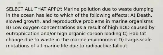 SELECT ALL THAT APPLY: Marine pollution due to waste dumping in the ocean has led to which of the following effects: A) Death, slowed growth, and reproductive problems in marine organisms B) Low oxygen concentrations as a result of high BOD caused by eutrophication and/or high organic carbon loading C) Habitat change due to waste in the marine environment D) Large-scale mutations of all marine life due to radioactive fallout