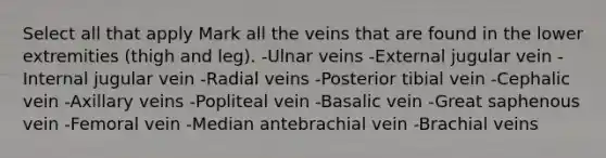 Select all that apply Mark all the veins that are found in the lower extremities (thigh and leg). -Ulnar veins -External jugular vein -Internal jugular vein -Radial veins -Posterior tibial vein -Cephalic vein -Axillary veins -Popliteal vein -Basalic vein -Great saphenous vein -Femoral vein -Median antebrachial vein -Brachial veins