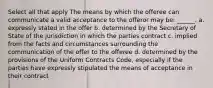 Select all that apply The means by which the offeree can communicate a valid acceptance to the offeror may be: ______. a. expressly stated in the offer b. determined by the Secretary of State of the jurisdiction in which the parties contract c. implied from the facts and circumstances surrounding the communication of the offer to the offeree d. determined by the provisions of the Uniform Contracts Code, especially if the parties have expressly stipulated the means of acceptance in their contract