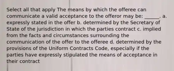 Select all that apply The means by which the offeree can communicate a valid acceptance to the offeror may be: ______. a. expressly stated in the offer b. determined by the Secretary of State of the jurisdiction in which the parties contract c. implied from the facts and circumstances surrounding the communication of the offer to the offeree d. determined by the provisions of the Uniform Contracts Code, especially if the parties have expressly stipulated the means of acceptance in their contract