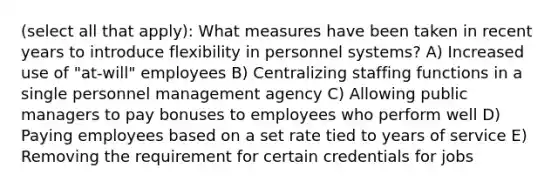 (select all that apply): What measures have been taken in recent years to introduce flexibility in personnel systems? A) Increased use of "at-will" employees B) Centralizing staffing functions in a single personnel management agency C) Allowing public managers to pay bonuses to employees who perform well D) Paying employees based on a set rate tied to years of service E) Removing the requirement for certain credentials for jobs