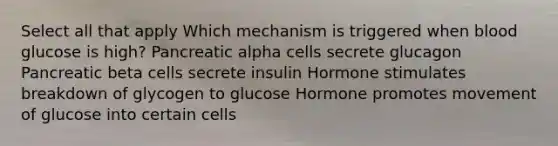 Select all that apply Which mechanism is triggered when blood glucose is high? Pancreatic alpha cells secrete glucagon Pancreatic beta cells secrete insulin Hormone stimulates breakdown of glycogen to glucose Hormone promotes movement of glucose into certain cells