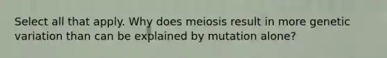 Select all that apply. Why does meiosis result in more genetic variation than can be explained by mutation alone?